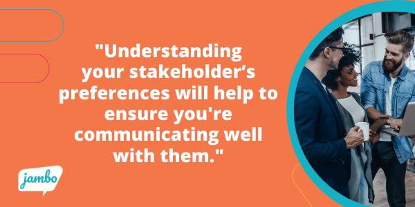 Understanding your stakeholder’s preferences will help to ensure you're communicating in a manner that works best for them while also showing you're listening to what they've already shared, helping them feel acknowledged and respected. 