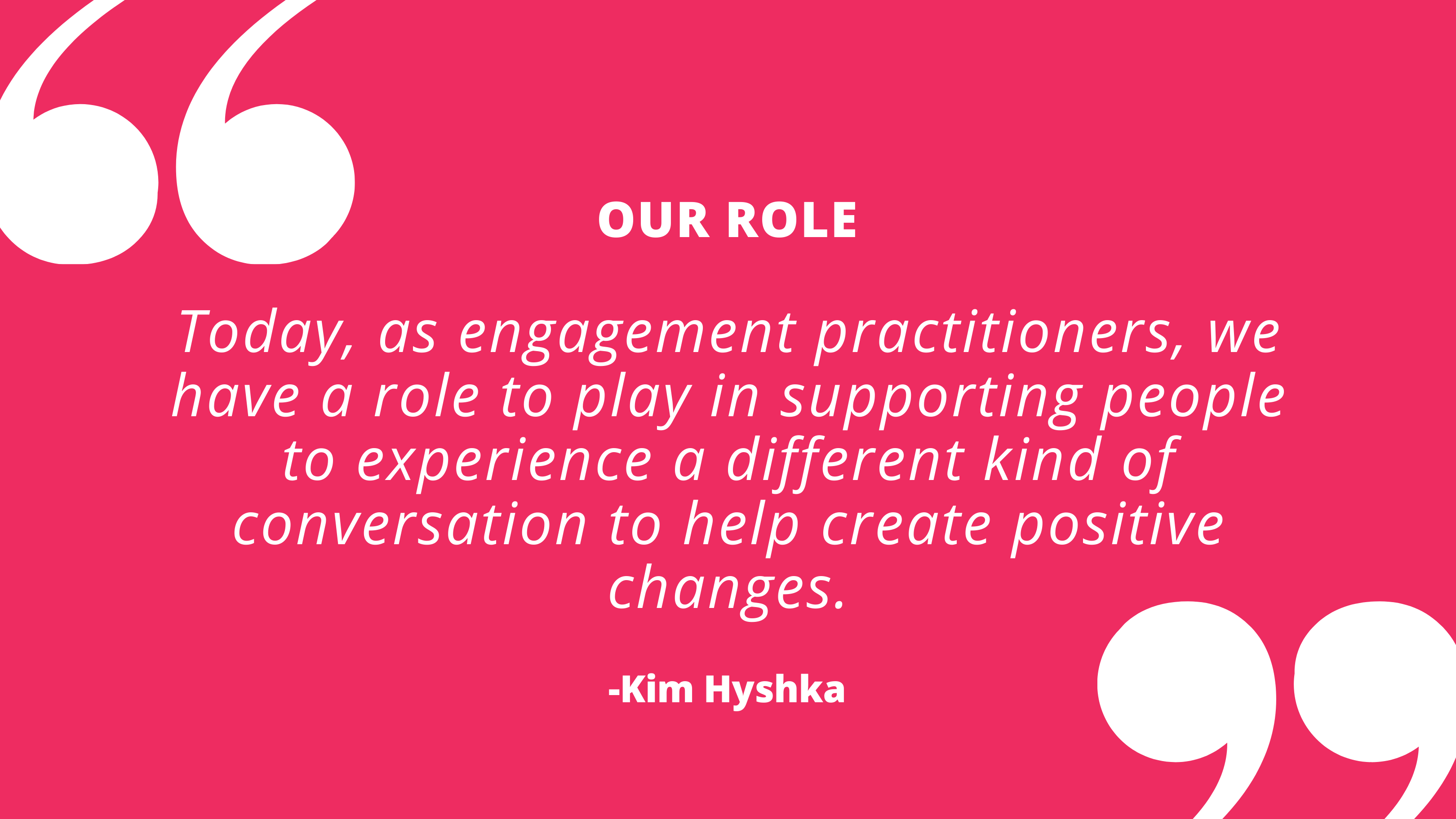 Today, as engagement practitioners, we have a role to play in supporting people to experience a different kind of conversation to help create positive changes. - Kim Hyshka, Dialogue Partners