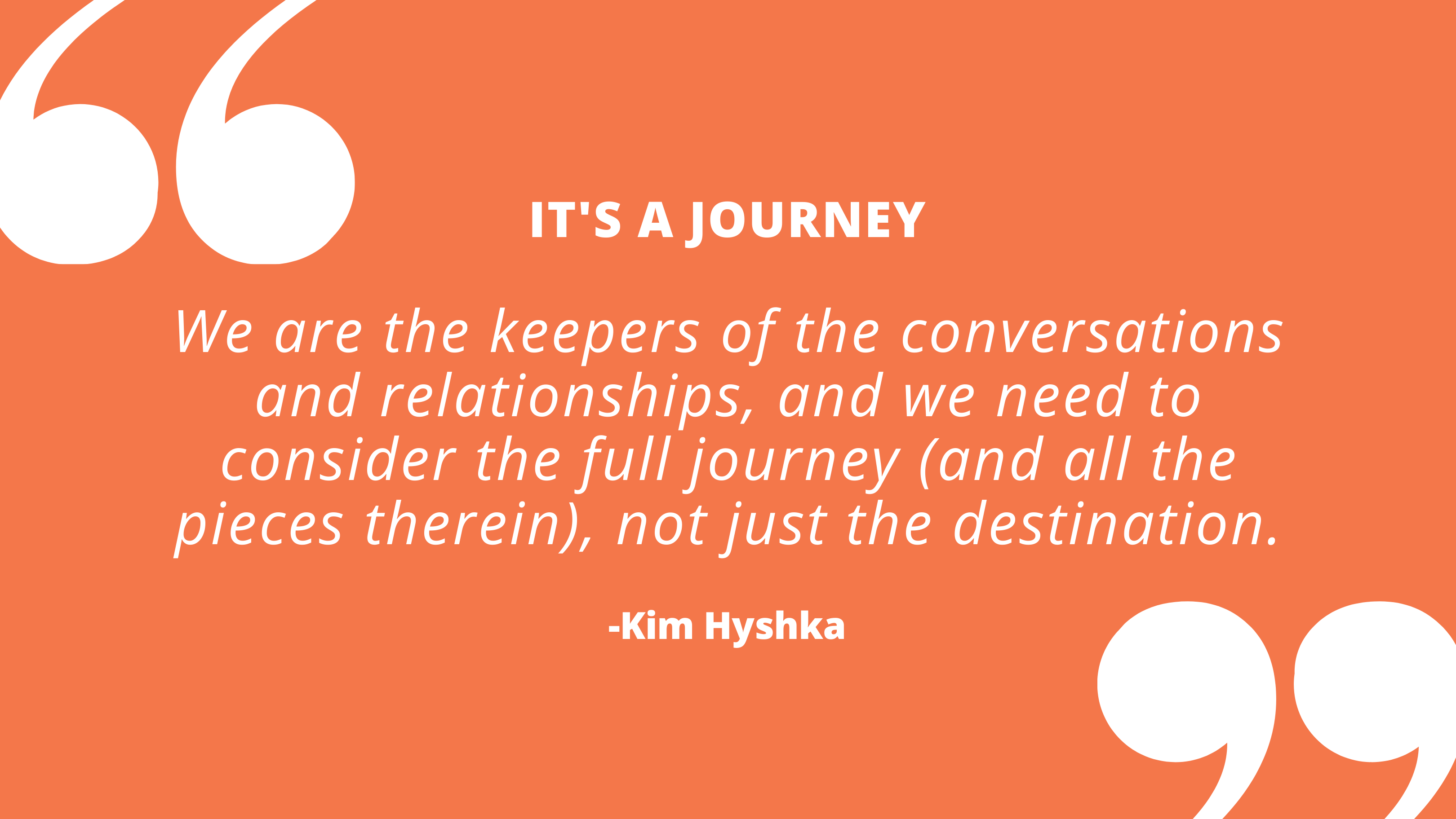 We are the keepers of the conversations and relationships, and we need to consider the full journey (and all the pieces therein), not just the destination. -- Kim Hyshka, Dialogue Partners