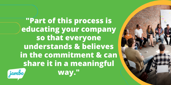 Remember, part of the ESG process is a commitment to educating your entire company so that everyone understands and believes in the commitment and can share it in a meaningful way. Everyone from the CEO to your interns should believe in your ESG commitment!