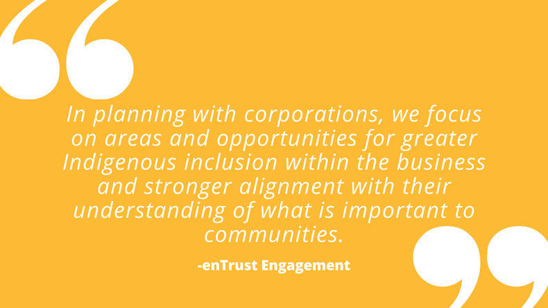 In planning with corporations, we focus on areas and opportunities for greater Indigenous inclusion within the business and stronger alignment with their understanding of what is important to communities.
